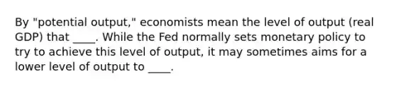 By "potential output," economists mean the level of output (real GDP) that ____. While the Fed normally sets monetary policy to try to achieve this level of output, it may sometimes aims for a lower level of output to ____.