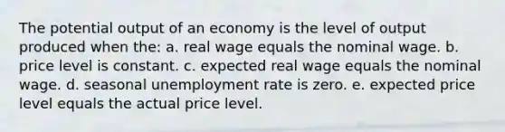 The potential output of an economy is the level of output produced when the: a. real wage equals the nominal wage. b. price level is constant. c. expected real wage equals the nominal wage. d. seasonal unemployment rate is zero. e. expected price level equals the actual price level.