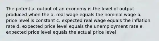 The potential output of an economy is the level of output produced when the a. real wage equals the nominal wage b. price level is constant c. expected real wage equals the inflation rate d. expected price level equals the unemployment rate e. expected price level equals the actual price level