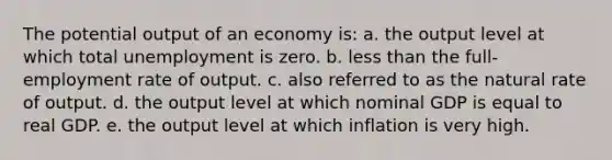 ​The potential output of an economy is: a. ​the output level at which total unemployment is zero. b. ​<a href='https://www.questionai.com/knowledge/k7BtlYpAMX-less-than' class='anchor-knowledge'>less than</a> the full-employment rate of output. c. ​also referred to as the natural rate of output. d. ​the output level at which nominal GDP is equal to real GDP. e. ​the output level at which inflation is very high.