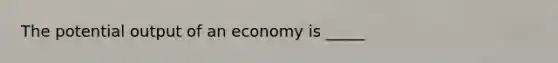 The potential output of an economy is _____