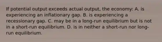 If potential output exceeds actual output, the economy: A. is experiencing an inflationary gap. B. is experiencing a recessionary gap. C. may be in a long-run equilibrium but is not in a short-run equilibrium. D. is in neither a short-run nor long-run equilibrium.