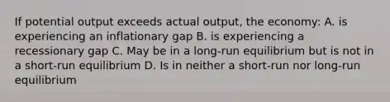 If potential output exceeds actual output, the economy: A. is experiencing an inflationary gap B. is experiencing a recessionary gap C. May be in a long-run equilibrium but is not in a short-run equilibrium D. Is in neither a short-run nor long-run equilibrium