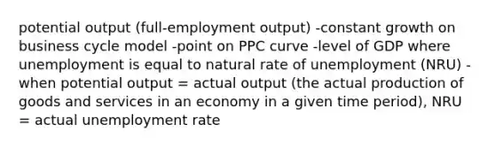 potential output (full-employment output) -constant growth on business cycle model -point on PPC curve -level of GDP where unemployment is equal to natural rate of unemployment (NRU) -when potential output = actual output (the actual production of goods and services in an economy in a given time period), NRU = actual unemployment rate