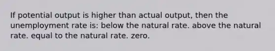 If potential output is higher than actual output, then the unemployment rate is: below the natural rate. above the natural rate. equal to the natural rate. zero.