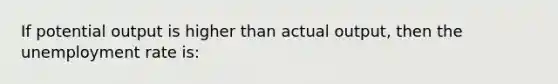 If potential output is higher than actual output, then the unemployment rate is: