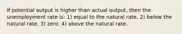 If potential output is higher than actual output, then the unemployment rate is: 1) equal to the natural rate. 2) below the natural rate. 3) zero. 4) above the natural rate.