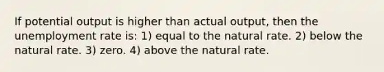 If potential output is higher than actual output, then the unemployment rate is: 1) equal to the natural rate. 2) below the natural rate. 3) zero. 4) above the natural rate.