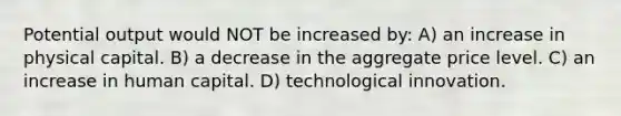 Potential output would NOT be increased by: A) an increase in physical capital. B) a decrease in the aggregate price level. C) an increase in human capital. D) technological innovation.