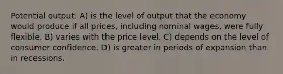 Potential output: A) is the level of output that the economy would produce if all prices, including nominal wages, were fully flexible. B) varies with the price level. C) depends on the level of consumer confidence. D) is greater in periods of expansion than in recessions.