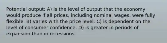 Potential output: A) is the level of output that the economy would produce if all prices, including nominal wages, were fully flexible. B) varies with the price level. C) is dependent on the level of consumer confidence. D) is greater in periods of expansion than in recessions.