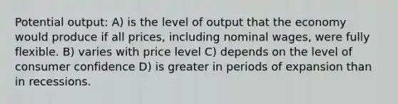 Potential output: A) is the level of output that the economy would produce if all prices, including nominal wages, were fully flexible. B) varies with price level C) depends on the level of consumer confidence D) is greater in periods of expansion than in recessions.