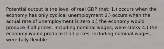 Potential output is the level of real GDP that: 1.) occurs when the economy has only cyclical unemployment 2.) occurs when the actual rate of unemployment is zero 3.) the economy would produce if all prices, including nominal wages, were sticky 4.) the economy would produce if all prices, including nominal wages, were fully flexible