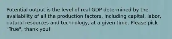 Potential output is the level of real GDP determined by the availability of all the production factors, including capital, labor, <a href='https://www.questionai.com/knowledge/k6l1d2KrZr-natural-resources' class='anchor-knowledge'>natural resources</a> and technology, at a given time. Please pick "True", thank you!