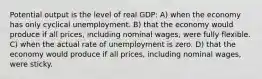 Potential output is the level of real GDP: A) when the economy has only cyclical unemployment. B) that the economy would produce if all prices, including nominal wages, were fully flexible. C) when the actual rate of unemployment is zero. D) that the economy would produce if all prices, including nominal wages, were sticky.