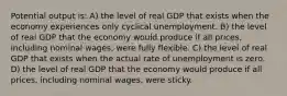 Potential output is: A) the level of real GDP that exists when the economy experiences only cyclical unemployment. B) the level of real GDP that the economy would produce if all prices, including nominal wages, were fully flexible. C) the level of real GDP that exists when the actual rate of unemployment is zero. D) the level of real GDP that the economy would produce if all prices, including nominal wages, were sticky.