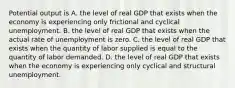 Potential output is A. the level of real GDP that exists when the economy is experiencing only frictional and cyclical unemployment. B. the level of real GDP that exists when the actual rate of unemployment is zero. C. the level of real GDP that exists when the quantity of labor supplied is equal to the quantity of labor demanded. D. the level of real GDP that exists when the economy is experiencing only cyclical and structural unemployment.