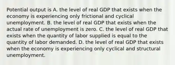 Potential output is A. the level of real GDP that exists when the economy is experiencing only frictional and cyclical unemployment. B. the level of real GDP that exists when the actual rate of unemployment is zero. C. the level of real GDP that exists when the quantity of labor supplied is equal to the quantity of labor demanded. D. the level of real GDP that exists when the economy is experiencing only cyclical and structural unemployment.