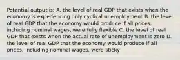 Potential output is: A. the level of real GDP that exists when the economy is experiencing only cyclical unemployment B. the level of real GDP that the economy would produce if all prices, including nominal wages, were fully flexible C. the level of real GDP that exists when the actual rate of unemployment is zero D. the level of real GDP that the economy would produce if all prices, including nominal wages, were sticky