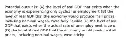 Potential output is: (A) the level of real GDP that exists when the economy is experiencing only cyclical unemployment (B) the level of real GDP that the economy would produce if all prices, including nominal wages, were fully flexible (C) the level of real GDP that exists when the actual rate of unemployment is zero (D) the level of real GDP that the economy would produce if all prices, including nominal wages, were sticky