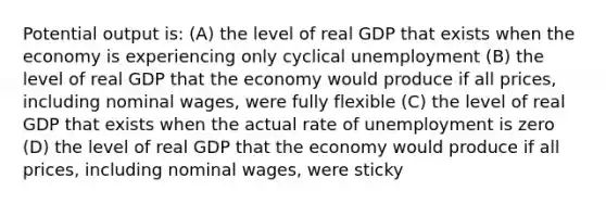 Potential output is: (A) the level of real GDP that exists when the economy is experiencing only cyclical unemployment (B) the level of real GDP that the economy would produce if all prices, including nominal wages, were fully flexible (C) the level of real GDP that exists when the actual rate of unemployment is zero (D) the level of real GDP that the economy would produce if all prices, including nominal wages, were sticky