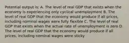 Potential output is: A. The level of real GDP that exists when the economy is experiencing only cyclical unemployment B. The level of real GDP that the economy would produce if all prices, including nominal wages were fully flexible C. The level of real GDP that exists when the actual rate of unemployment is zero D. The level of real GDP that the economy would produce if all prices, including nominal wages were sticky