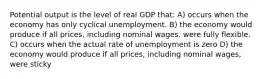 Potential output is the level of real GDP that: A) occurs when the economy has only cyclical unemployment. B) the economy would produce if all prices, including nominal wages, were fully flexible. C) occurs when the actual rate of unemployment is zero D) the economy would produce if all prices, including nominal wages, were sticky