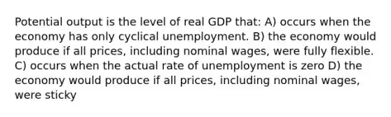 Potential output is the level of real GDP that: A) occurs when the economy has only cyclical unemployment. B) the economy would produce if all prices, including nominal wages, were fully flexible. C) occurs when the actual rate of unemployment is zero D) the economy would produce if all prices, including nominal wages, were sticky