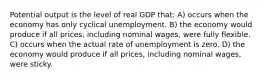 Potential output is the level of real GDP that: A) occurs when the economy has only cyclical unemployment. B) the economy would produce if all prices, including nominal wages, were fully flexible. C) occurs when the actual rate of unemployment is zero. D) the economy would produce if all prices, including nominal wages, were sticky.