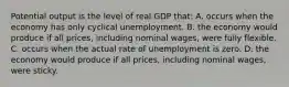 Potential output is the level of real GDP that: A. occurs when the economy has only cyclical unemployment. B. the economy would produce if all prices, including nominal wages, were fully flexible. C. occurs when the actual rate of unemployment is zero. D. the economy would produce if all prices, including nominal wages, were sticky.