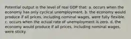 Potential output is the level of real GDP that: a. occurs when the economy has only cyclical unemployment. b. the economy would produce if all prices, including nominal wages, were fully flexible. c. occurs when the actual rate of unemployment is zero. d. the economy would produce if all prices, including nominal wages, were sticky.