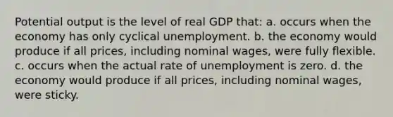 Potential output is the level of real GDP that: a. occurs when the economy has only cyclical unemployment. b. the economy would produce if all prices, including nominal wages, were fully flexible. c. occurs when the actual rate of unemployment is zero. d. the economy would produce if all prices, including nominal wages, were sticky.