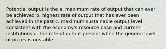 Potential output is the a. maximum rate of output that can ever be achieved b. highest rate of output that has ever been achieved in the past c. maximum sustainable output level consistent with the economy's resource base and current institutions d. the rate of output present when the general level of prices is unstable