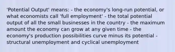 'Potential Output' means: - the economy's long-run potential, or what economists call 'full employment' - the total potential output of all the small businesses in the country - the maximum amount the economy can grow at any given time - the economy's production possibilities curve minus its potential - structural unemployment and cyclical unemployment