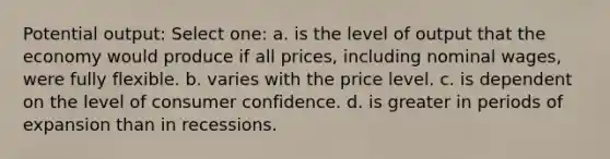 Potential output: Select one: a. is the level of output that the economy would produce if all prices, including nominal wages, were fully flexible. b. varies with the price level. c. is dependent on the level of consumer confidence. d. is greater in periods of expansion than in recessions.