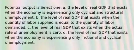 Potential output is Select one: a. the level of real GDP that exists when the economy is experiencing only cyclical and structural unemployment. b. the level of real GDP that exists when the quantity of labor supplied is equal to the quantity of labor demanded. c. the level of real GDP that exists when the actual rate of unemployment is zero. d. the level of real GDP that exists when the economy is experiencing only frictional and cyclical unemployment.