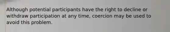 Although potential participants have the right to decline or withdraw participation at any time, coercion may be used to avoid this problem.