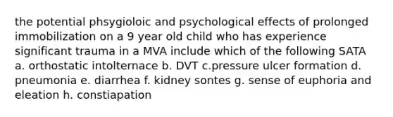 the potential phsygioloic and psychological effects of prolonged immobilization on a 9 year old child who has experience significant trauma in a MVA include which of the following SATA a. orthostatic intolternace b. DVT c.pressure ulcer formation d. pneumonia e. diarrhea f. kidney sontes g. sense of euphoria and eleation h. constiapation