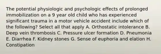 The potential physiologic and psychologic effects of prolonged immobilization on a 9 year old child who has experienced significant trauma in a motor vehicle accident include which of the following? Select all that apply A. Orthostatic intolerance B. Deep vein thrombosis C. Pressure ulcer formation D. Pneumonia E. Diarrhea F. Kidney stones G. Sense of euphoria and elation H. Constipation