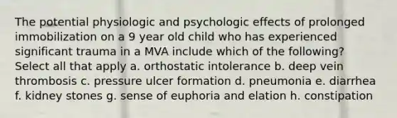 The potential physiologic and psychologic effects of prolonged immobilization on a 9 year old child who has experienced significant trauma in a MVA include which of the following? Select all that apply a. orthostatic intolerance b. deep vein thrombosis c. pressure ulcer formation d. pneumonia e. diarrhea f. kidney stones g. sense of euphoria and elation h. constipation