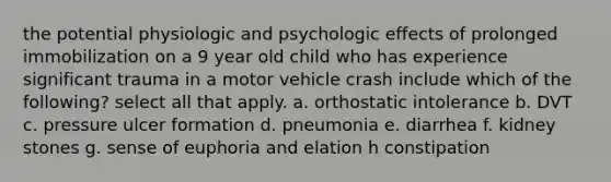 the potential physiologic and psychologic effects of prolonged immobilization on a 9 year old child who has experience significant trauma in a motor vehicle crash include which of the following? select all that apply. a. orthostatic intolerance b. DVT c. pressure ulcer formation d. pneumonia e. diarrhea f. kidney stones g. sense of euphoria and elation h constipation