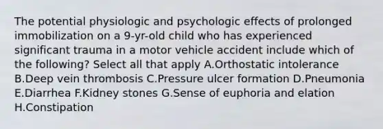 The potential physiologic and psychologic effects of prolonged immobilization on a 9-yr-old child who has experienced significant trauma in a motor vehicle accident include which of the following? Select all that apply A.Orthostatic intolerance B.Deep vein thrombosis C.Pressure ulcer formation D.Pneumonia E.Diarrhea F.Kidney stones G.Sense of euphoria and elation H.Constipation