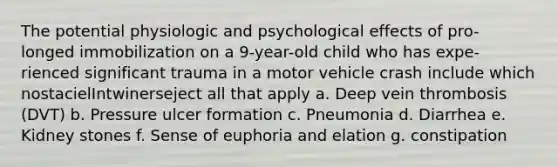 The potential physiologic and psychological effects of pro- longed immobilization on a 9-year-old child who has expe- rienced significant trauma in a motor vehicle crash include which nostacielIntwinerseject all that apply a. Deep vein thrombosis (DVT) b. Pressure ulcer formation c. Pneumonia d. Diarrhea e. Kidney stones f. Sense of euphoria and elation g. constipation