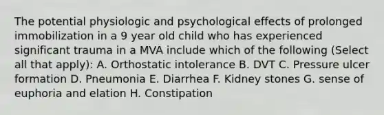 The potential physiologic and psychological effects of prolonged immobilization in a 9 year old child who has experienced significant trauma in a MVA include which of the following (Select all that apply): A. Orthostatic intolerance B. DVT C. Pressure ulcer formation D. Pneumonia E. Diarrhea F. Kidney stones G. sense of euphoria and elation H. Constipation