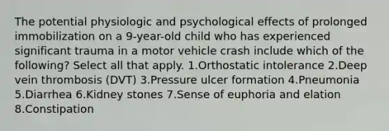 The potential physiologic and psychological effects of prolonged immobilization on a 9-year-old child who has experienced significant trauma in a motor vehicle crash include which of the following? Select all that apply. 1.Orthostatic intolerance 2.Deep vein thrombosis (DVT) 3.Pressure ulcer formation 4.Pneumonia 5.Diarrhea 6.Kidney stones 7.Sense of euphoria and elation 8.Constipation