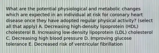 What are the potential physiological and metabolic changes which are expected in an individual at risk for coronary heart disease once they have adopted regular physical activity? (select all that apply) A. Decreasing high-density lipoprotein (HDL) cholesterol B. Increasing low-density lipoprotein (LDL) cholesterol C. Decreasing high blood pressure D. Improving glucose tolerance E. Decreased risk of ventricular fibrillation