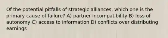 Of the potential pitfalls of strategic alliances, which one is the primary cause of failure? A) partner incompatibility B) loss of autonomy C) access to information D) conflicts over distributing earnings