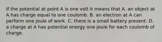 If the potential at point A is one volt it means that A. an object at A has charge equal to one coulomb. B. an electron at A can perform one joule of work. C. there is a small battery present. D. a charge at A has potential energy one joule for each coulomb of charge.