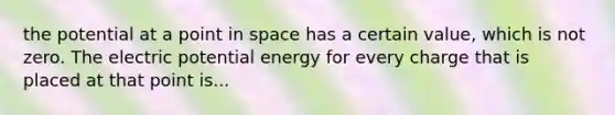 the potential at a point in space has a certain value, which is not zero. The electric potential energy for every charge that is placed at that point is...