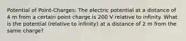 Potential of Point-Charges: The electric potential at a distance of 4 m from a certain point charge is 200 V relative to infinity. What is the potential (relative to infinity) at a distance of 2 m from the same charge?